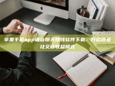 阳谷苹果手机app语音聊天赚钱软件下载：开启语音社交新收益模式